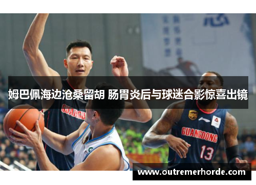 姆巴佩海边沧桑留胡 肠胃炎后与球迷合影惊喜出镜